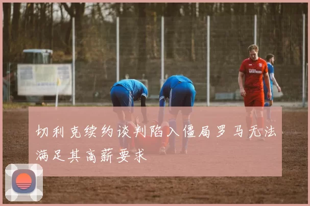 切利克续约谈判陷入僵局罗马无法满足其高薪要求