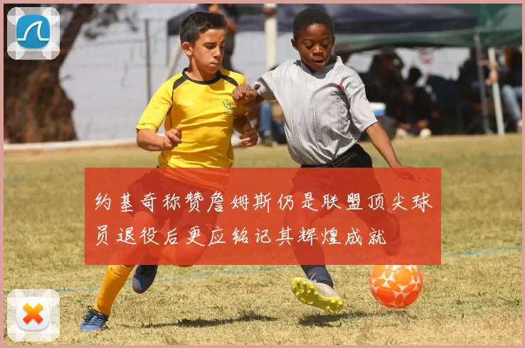 约基奇称赞詹姆斯仍是联盟顶尖球员退役后更应铭记其辉煌成就