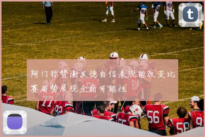 阿门称赞谢泼德自信表现能改变比赛局势展现全新可能性