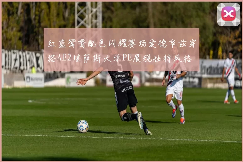 红蓝鸳鸯配色闪耀赛场爱德华兹穿搭AE2堪萨斯大学PE展现独特风格