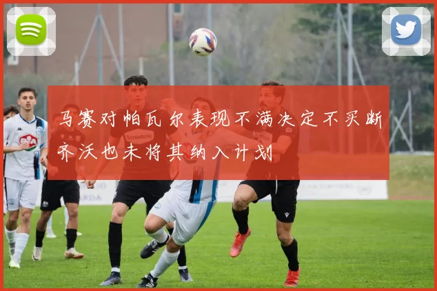 马赛对帕瓦尔表现不满决定不买断齐沃也未将其纳入计划