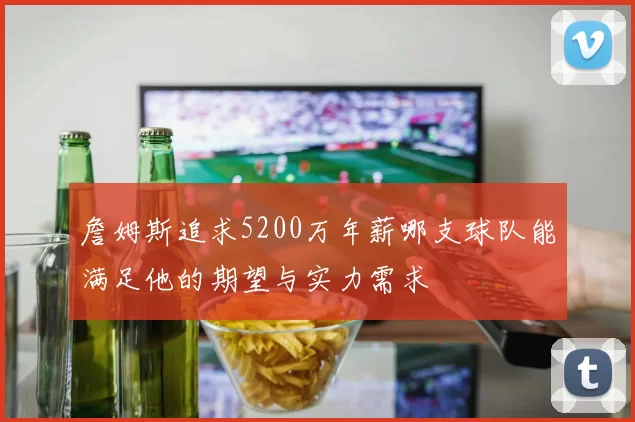 詹姆斯追求5200万年薪哪支球队能满足他的期望与实力需求
