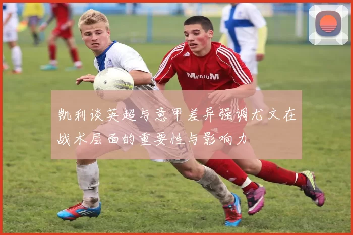 凯利谈英超与意甲差异强调尤文在战术层面的重要性与影响力