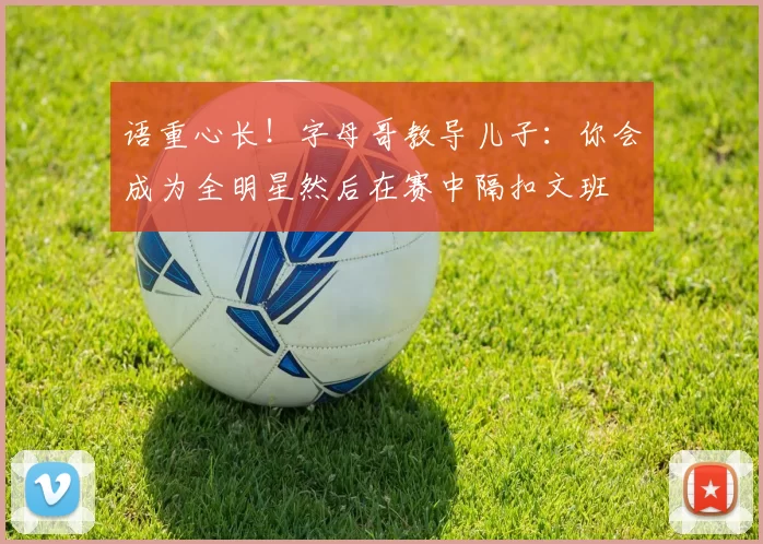 语重心长！字母哥教导儿子：你会成为全明星然后在赛中隔扣文班
