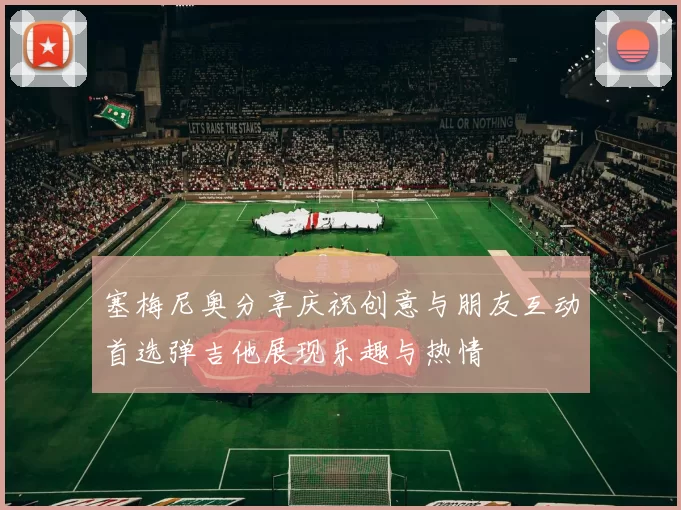 塞梅尼奥分享庆祝创意与朋友互动首选弹吉他展现乐趣与热情