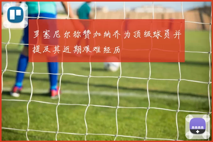 罗塞尼尔称赞加纳乔为顶级球员并提及其近期艰难经历