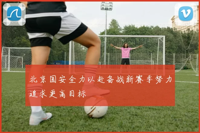 北京国安全力以赴备战新赛季努力追求更高目标