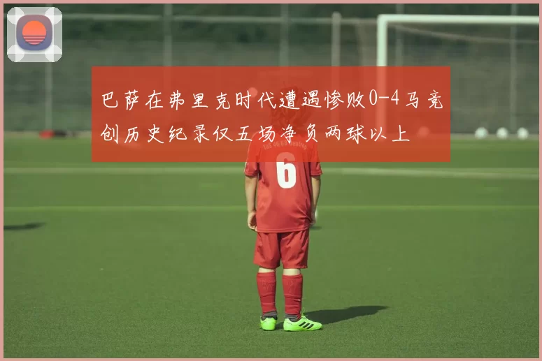 巴萨在弗里克时代遭遇惨败0-4马竞创历史纪录仅五场净负两球以上