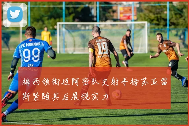 梅西领衔迈阿密队史射手榜苏亚雷斯紧随其后展现实力