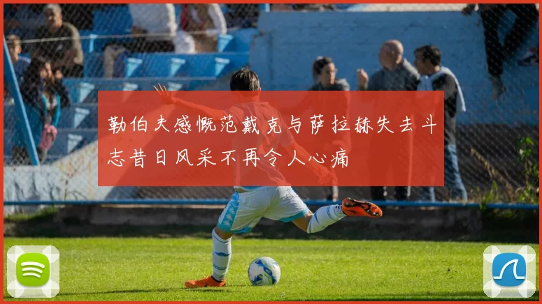 勒伯夫感慨范戴克与萨拉赫失去斗志昔日风采不再令人心痛