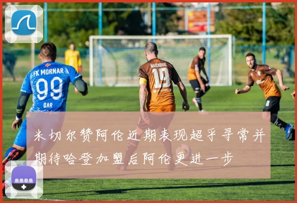 米切尔赞阿伦近期表现超乎寻常并期待哈登加盟后阿伦更进一步