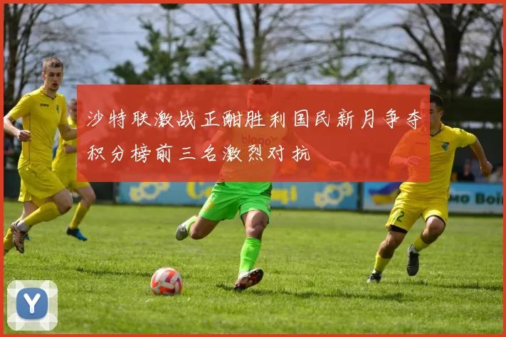 沙特联激战正酣胜利国民新月争夺积分榜前三名激烈对抗