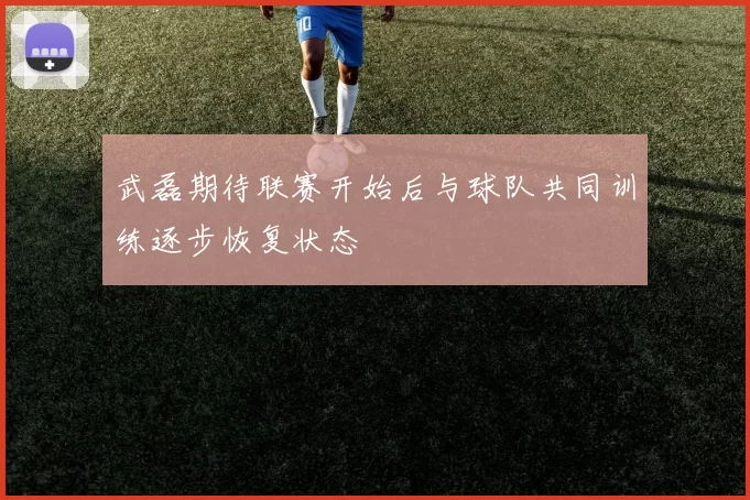 武磊期待联赛开始后与球队共同训练逐步恢复状态